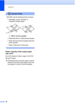 Page 34
Chapter 2
18
Improper Setup 
DO NOT use the following kinds of paper: • Damaged, curled, wrinkled, or  irregularly shaped paper
 
1 0.08 in. (2 mm) or greater
• Extremely shiny or highly textured paper
• Paper that cannot be arranged uniformly when stacked
• Paper made with a short grain
 
Paper capacity of the output paper 
tray cover
2
Up to 50 sheets of Letter, Legal or A4 20 lb 
(80 g/m
2) paper.
„ Transparencies and photo paper must be 
picked up from the output paper tray cover 
one page at a time...