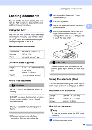 Page 37
Loading paper and documents21
2
Loading documents2
You can send a fax, make copies, and scan 
from the ADF (automatic document feeder) 
and from the scanner glass.
Using the ADF2
The ADF can hold up to 15 pages and feeds 
each sheet individually. Use standard 20 lb 
(80 g/m
2) paper and always fan the pages 
before putting them in the ADF.
Recommended environment2
Document Sizes Supported2
How to load documents2
CAUTION 
DO NOT pull on the document while it is 
feeding.
  
DO NOT use paper that is...