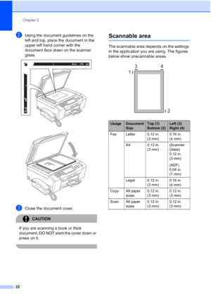 Page 38
Chapter 2
22
bUsing the document guidelines on the 
left and top, place the document in the 
upper left hand corner with the 
document  face down on the scanner 
glass.
 
 
cClose the document cover.
CAUTION 
If you are scanning a book or thick 
document, DO NOT slam the cover down or 
press on it.
 
Scannable area2
The scannable area depends on the settings 
in the application you are using. The figures 
below show unscannable areas.
 
UsageDocument 
SizeTop (1) 
Bottom (2)Left (3) 
Right (4)
Fax...