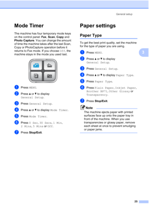 Page 41
General setup25
3
Mode Timer3
The machine has four temporary mode keys 
on the control panel:  Fax, Scan , Copy  and 
Photo Capture . You can change the amount 
of time the machine takes after the last Scan, 
Copy or PhotoCapture operation before it 
returns to Fax mode. If you choose  Off, the 
machine stays in the mode you used last.
 
aPress  MENU.
bPress  aor b to display 
General Setup .
cPress General Setup .
dPress aor b to display  Mode Timer .
ePress Mode Timer .
fPress 0 Sec , 30 Secs , 1 Min...