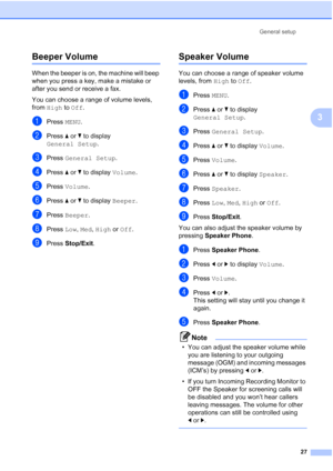 Page 43
General setup27
3
Beeper Volume3
When the beeper is on, the machine will beep 
when you press a key, make a mistake or 
after you send or receive a fax.
You can choose a range of volume levels, 
from High  to Off .
aPress  MENU.
bPress  aor b to display 
General Setup .
cPress General Setup .
dPress aor b to display  Volume.
ePress Volume .
fPress aor b to display  Beeper.
gPress Beeper .
hPress Low, Med , High  or Off .
iPress  Stop/Exit .
Speaker Volume3
You can choose a range of speaker volume...