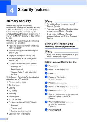 Page 48
32
4
Memory Security4
Memory Security lets you prevent 
unauthorized access to the machine. You will 
not be able to continue to schedule Delayed 
Faxes or Polling jobs. However, any pre-
scheduled Delayed Faxes will be sent even if 
you turn on Memory Security, so they will not 
be lost.
While Memory Security is On, the following 
operations are available:„ Receiving faxes into memory (limited by 
memory capacity)
„ Fax Forwarding (If Fax Forwarding was 
already On) 
„ Paging (If Paging was already On)...