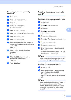 Page 49
Security features33
4
Changing your memory security 
password
4
aPress MENU.
bPress  aor b to display  Fax.
cPress  Fax.
dPress  aor b to display 
Miscellaneous .
ePress Miscellaneous .
fPress aor b to display  Mem Security .
gPress Mem Security .
hPress Set Password .
iEnter the registered 4-digit number for 
the current password using the buttons 
on the LCD.
Press OK.
jEnter a 4-digit number for a new 
password.
Press  OK.
kWhen the LCD shows  Verify:, 
re-enter the new password.
Press  OK.
lPress...