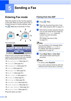 Page 52
36
5
Entering Fax mode5
When the machine is idle, the time appears 
on the LCD. When you want to send a fax, or 
change fax send or receive settings, press 
the (Fax) key to illuminate it in blue.
 
The LCD shows: 
Press  dor c to scroll through the  Fax key 
options. Some functions are only available 
when sending black & white faxes.
„ Fax Resolution  (See page 41.)
„ Contrast  (See page 40.)
„ Broadcasting  (See page 39.)
„ Preview  (See page 38.)
„ Delayed Fax  (See page 42.)
„ Batch TX  (See page...