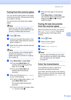 Page 53
Sending a Fax37
5
Faxing from the scanner glass5
You can use the scanner glass to fax pages 
of a book one at a time. The document can be 
up to Letter or A4 size.
You cannot send color faxes with multiple 
pages.
Note
Since you can only scan one page at a 
time, it is easier to use the ADF if you are 
sending a multiple page document.
 
aPress (Fax).
bLoad your document  face down on the 
scanner glass. (See  Using the scanner 
glass  on page 21.)
cEnter the fax number using the dial pad 
or Speed Dial...