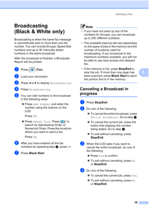 Page 55
Sending a Fax39
5
Broadcasting 
(Black & White only)
5
Broadcasting is when the same fax message 
is automatically sent to more than one fax 
number. You can include Groups, Speed Dial 
numbers and up to 50 manually dialed 
numbers in the same broadcast. 
After the broadcast is finished, a Broadcast 
Report will be printed.
aPress (Fax).
bLoad your document.
cPress  dor c to display  Broadcasting .
dPress Broadcasting .
eYou can add numbers to the broadcast 
in the following ways:
„ Press  Add Number...