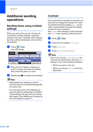 Page 56
Chapter 5
40
Additional sending 
operations
5
Sending faxes using multiple 
settings5
When you send a fax you can choose any 
combination of these settings: resolution, 
contrast, scan size, overseas mode, delayed 
fax timer, polling transmission and real time 
transmission.
aPress ( Fax).
The LCD shows:
 
bPress  dor c to display a setting you 
want to change and press the setting, 
then press the option you want.
cRepeat step  b to change more settings.
Note
• Most settings are temporary and the...