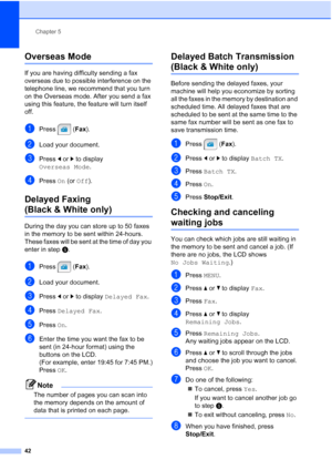 Page 58
Chapter 5
42
Overseas Mode5
If you are having difficulty sending a fax 
overseas due to possible interference on the 
telephone line, we recommend that you turn 
on the Overseas mode. After you send a fax 
using this feature, the feature will turn itself 
off.
aPress ( Fax).
bLoad your document.
cPress  dor c to display 
Overseas Mode .
dPress On (or  Off ).
Delayed Faxing 
(Black & White only)5
During the day you can store up to 50 faxes 
in the memory to be sent within 24-hours. 
These faxes will be...
