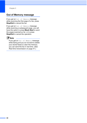 Page 60
Chapter 5
44
Out of Memory message5
If you get an  Out of Memory  message 
while scanning the first page of a fax, press 
Stop/Exit  to cancel the fax.
If you get an  Out of Memory  message 
while scanning a subsequent page, you will 
have the option to press  Black Start to send 
the pages scanned so far, or to press 
Stop/Exit  to cancel the operation.
Note
If you get an  Out of Memory  message 
while faxing and you do not want to delete 
your stored faxes to clear the memory, 
you can send the fax in...
