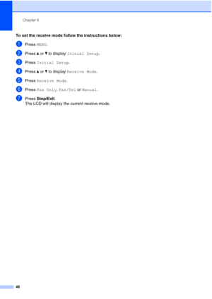 Page 62
Chapter 6
46
To set the receive mode follow the instructions below:
aPress  MENU.
bPress  aor b to display  Initial Setup .
cPress Initial Setup .
dPress aor b to display  Receive Mode .
ePress Receive Mode .
fPress Fax Only , Fax/Tel  or Manual .
gPress Stop/Exit .
The LCD will display the current receive mode.
 