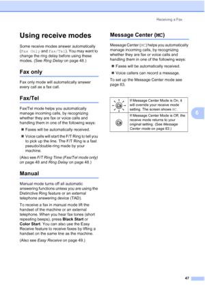 Page 63
Receiving a Fax47
6
Using receive modes6
Some receive modes answer automatically 
(Fax Only  and Fax/Tel ). You may want to 
change the ring delay before using these 
modes. (See  Ring Delay on page 48.)
Fax only6
Fax only mode will automatically answer 
every call as a fax call.
Fax/Tel6
Fax/Tel mode helps you automatically 
manage incoming calls, by recognizing 
whether they are fax or voice calls and 
handling them in one of the following ways:
„ Faxes will be automatically received.
„ Voice calls...