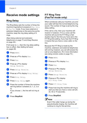 Page 64
Chapter 6
48
Receive mode settings6
Ring Delay6
The Ring Delay sets the number of times the 
machine rings before it answers in  Fax Only 
or  Fax/Tel  mode. If you have external or 
extension telephones on the same line as the 
machine, keep the ring delay setting of 4 
rings.
(See  Using external and extension 
telephones  on page 73 and  Easy Receive 
on page 49.)
If toll saver is  On, then the ring delay setting 
has no effect. See  Setting toll saver 
on pages 86.
aPress  MENU.
bPress  aor b to...