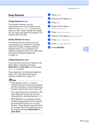 Page 65
Receiving a Fax49
6
Easy Receive6
If Easy Receive is  On:6
The machine receives a fax call 
automatically, even if you answer the call. 
When you see  Receiving on the LCD or 
when you hear “chirps” through the handset 
you are using, just replace the handset. Your 
machine will do the rest. 
If Easy Receive is  Semi:6
The machine will only receive a fax call 
automatically if you answered it using the 
machine’s handset, cordless handset or 
Speaker Phone. If you answered at an 
extension telephone...