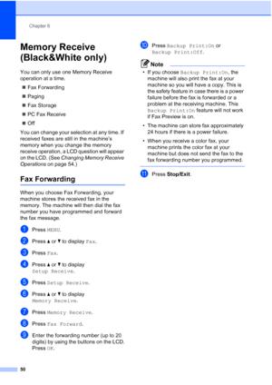 Page 66
Chapter 6
50
Memory Receive 
(Black&White only)
6
You can only use one Memory Receive 
operation at a time. „ Fax Forwarding
„ Paging
„ Fax Storage
„ PC Fax Receive
„ Off
You can change your selection at any time. If 
received faxes are still in the machine’s 
memory when you change the memory 
receive operation, a LCD question will appear 
on the LCD. (See  Changing Memory Receive 
Operations  on page 54.)
Fax Forwarding6
When you choose Fax Forwarding, your 
machine stores the received fax in the...