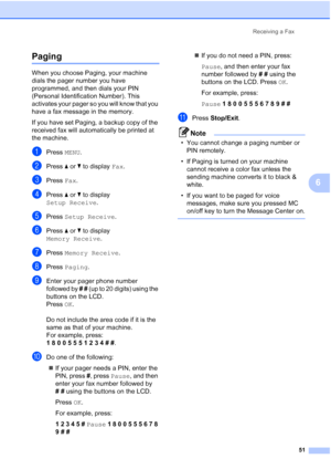 Page 67
Receiving a Fax51
6
Paging6
When you choose Paging, your machine 
dials the pager number you have 
programmed, and then dials your PIN 
(Personal Identification Number). This 
activates your pager so you will know that you 
have a fax message in the memory.
If you have set Paging, a backup copy of the 
received fax will automatically be printed at 
the machine.
aPress MENU.
bPress  aor b to display  Fax.
cPress  Fax.
dPress  aor b to display 
Setup Receive .
ePress Setup Receive .
fPress aor b to...