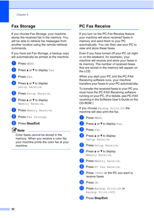 Page 68
Chapter 6
52
Fax Storage6
If you choose Fax Storage, your machine 
stores the received fax in the memory. You 
will be able to retrieve fax messages from 
another location using the remote retrieval 
commands.
If you have set Fax Storage, a backup copy 
will automatically be printed at the machine.
aPress  MENU.
bPress  aor b to display  Fax.
cPress  Fax.
dPress  aor b to display 
Setup Receive .
ePress Setup Receive .
fPress aor b to display 
Memory Receive .
gPress Memory Receive .
hPress Fax Storage...