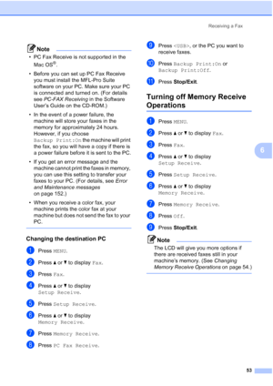 Page 69
Receiving a Fax53
6
Note
• PC Fax Receive is not supported in the Mac OS
®.
• Before you can set up PC Fax Receive  you must install the MFL-Pro Suite 
software on your PC. Make sure your PC 
is connected and turned on. (For details 
see  PC-FAX Receiving  in the Software 
User’s Guide on the CD-ROM.)
• In the event of a power failure, the  machine will store your faxes in the 
memory for approximately 24 hours. 
However, if you choose 
Backup Print:On  the machine will print 
the fax, so you will have...