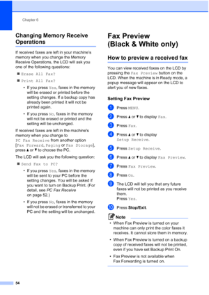 Page 70
Chapter 6
54
Changing Memory Receive 
Operations6
If received faxes are left in your machine’s 
memory when you change the Memory 
Receive Operations, the LCD will ask you 
one of the following questions: „ Erase All Fax?
„ Print All Fax?
• If you press  Yes, faxes in the memory 
will be erased or printed before the 
setting changes. If a backup copy has 
already been printed it will not be 
printed again.
• If you press  No, faxes in the memory 
will not be erased or printed and the 
setting will be...