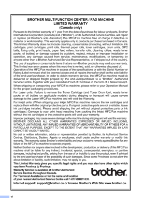 Page 8
vi
BROTHER MULTIFUNCTION CENTER / FAX MACHINELIMITED WARRANTY(Canada only)
Pursuant to the limited warranty of 1 year from  the date of purchase for labour and parts, Brother
International Corporation (Canada) Ltd. (
“Brother”), or its Authorized Service Centres, will repair
or replace (at Brothers sole discretion) this MFC/Fax machine free of charge if defective in
material or workmanship. This warranty applies only to products purchased and used in Canada.
This limited Warranty does not include...