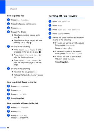 Page 72
Chapter 6
56
How to print a fax 6
aPress  Fax Preview .
bPress the fax you want to view.
cPress More.
dPress  (Print).
„ If the fax is multiple pages, go to 
step e.
„ If the fax is a single page it will start 
printing. Go to step f.
eDo one of the following:
„ Press  Print All Pages  to print 
all pages of the fax. Go to step f.
„ Press  Print Current Only  to 
print the displayed page.
„ Press  Print From Current  to 
print the displayed page to the last 
page.
fDo one of the following:
„ To delete...