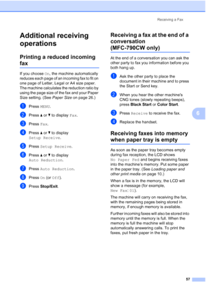 Page 73
Receiving a Fax57
6
Additional receiving 
operations
6
Printing a reduced incoming 
fax6
If you choose On, the machine automatically 
reduces each page of an incoming fax to fit on 
one page of Letter, Legal or A4 size paper. 
The machine calculates the reduction ratio by 
using the page size of the fax and your Paper 
Size setting. (See  Paper Size on page 26.)
aPress MENU.
bPress  aor b to display  Fax.
cPress  Fax.
dPress  aor b to display 
Setup Receive .
ePress Setup Receive .
fPress aor b to...