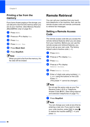Page 74
Chapter 6
58
Printing a fax from the 
memory6
If you have chosen paging or fax storage, you 
can still print a fax from the memory when you 
are at your machine. (See  Memory Receive 
(Black&White only)  on page 50.)
aPress MENU.
bPress  aor b to display  Fax.
cPress  Fax.
dPress  Print Fax .
ePress Black Start .
fPress Stop/Exit .
Note
When you print a fax from the memory, the 
fax data will be erased.
 
Remote Retrieval6
You can call your machine from any touch 
tone telephone or fax machine, then use...