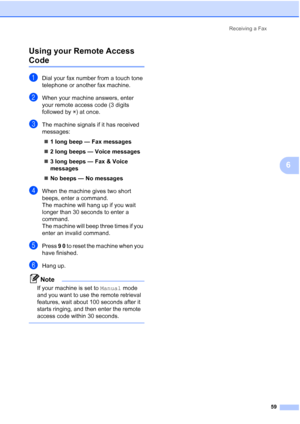 Page 75
Receiving a Fax59
6
Using your Remote Access 
Code6
aDial your fax number from a touch tone 
telephone or another fax machine.
bWhen your machine answers, enter 
your remote access code (3 digits 
followed by 
l) at once.
cThe machine signals if it has received 
messages:
„ 1 long beep — Fax messages
„ 2 long beeps — Voice messages
„ 3 long beeps — Fax & Voice 
messages
„ No beeps — No messages
dWhen the machine gives two short 
beeps, enter a command.
The machine will hang up if you wait 
longer than...