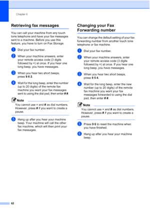 Page 78
Chapter 6
62
Retrieving fax messages6
You can call your machine from any touch 
tone telephone and have your fax messages 
sent to a machine. Before you use this 
feature, you have to turn on Fax Storage.
aDial your fax number.
bWhen your machine answers, enter 
your remote access code (3 digits 
followed by  l) at once. If you hear one 
long beep, you have messages.
cWhen you hear two short beeps, 
press 962.
dWait for the long beep, enter the number 
(up to 20 digits) of the remote fax 
machine you...