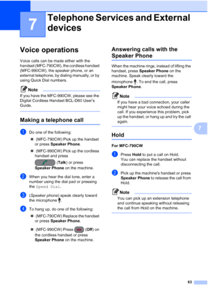 Page 79
63
7
7
Voice operations7
Voice calls can be made either with the 
handset (MFC-790CW), the cordless handset 
(MFC-990CW), the speaker phone, or an 
external telephone, by dialing manually, or by 
using Quick Dial numbers.
Note
If you have the MFC-990CW, please see the 
Digital Cordless Handset BCL-D60 User’s 
Guide.
 
Making a telephone call7
aDo one of the following:„  (MFC-790CW) Pick up the handset 
or press  Speaker Phone .
„  (MFC-990CW) Pick up the cordless 
handset and press 
(Talk ) or press...