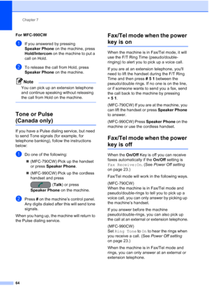 Page 80
Chapter 7
64
For MFC-990CW7
aIf you answered by pressing 
Speaker Phone  on the machine, press 
Hold/Intercom  on the machine to put a 
call on Hold.
bTo release the call from Hold, press 
Speaker Phone  on the machine.
Note
You can pick up an extension telephone 
and continue speaking without releasing 
the call from Hold on the machine.
 
Tone or Pulse 
(Canada only)7
If you have a Pulse dialing service, but need 
to send Tone signals (for example, for 
telephone banking), follow the instructions...