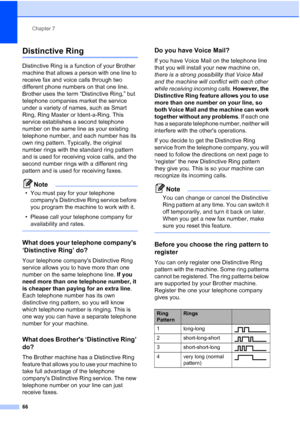 Page 82
Chapter 7
66
Distinctive Ring7
Distinctive Ring is a function of your Brother 
machine that allows a person with one line to 
receive fax and voice calls through two 
different phone numbers on that one line. 
Brother uses the term “Distinctive Ring,” but 
telephone companies market the service 
under a variety of names, such as Smart 
Ring, Ring Master or Ident-a-Ring. This 
service establishes a second telephone 
number on the same line as your existing 
telephone number, and each number has its 
own...