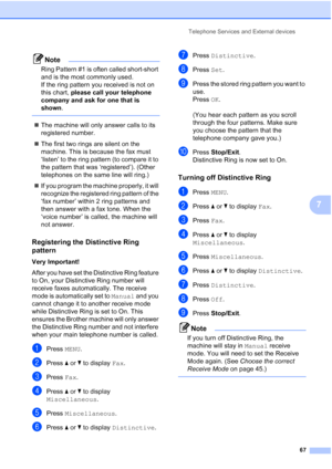 Page 83
Telephone Services and External devices67
7
Note
Ring Pattern #1 is often called short-short 
and is the most commonly used.
If the ring pattern you received is not on 
this chart, please call your telephone 
company and ask for one that is 
shown .
 
„The machine will only answer calls to its 
registered number.
„ The first two rings are silent on the 
machine. This is because the fax must 
‘listen’ to the ring pattern (to compare it to 
the pattern that was ‘registered’). (Other 
telephones on the...