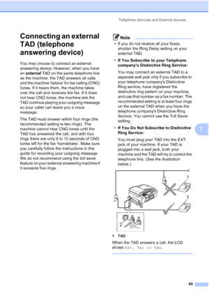 Page 85
Telephone Services and External devices69
7
Connecting an external 
TAD (telephone 
answering device)
7
You may choose to connect an external 
answering device. However, when you have 
an external  TAD on the same telephone line 
as the machine, the TAD answers all calls 
and the machine ‘listens’ for fax calling (CNG) 
tones. If it hears them, the machine takes 
over the call and receives the fax. If it does 
not hear CNG tones, the machine lets the 
TAD continue playing your outgoing message 
so your...