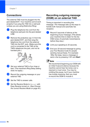 Page 86
Chapter 7
70
Connections7
The external TAD must be plugged into the 
jack labeled EXT. Your machine cannot work 
properly if you plug the TAD into a wall jack 
(unless you are using Distinctive Ring).
aPlug the telephone line cord from the 
telephone wall jack into the jack labeled 
LINE.
bRemove the protective cap (1) from the 
jack labeled EXT, and then plug the 
telephone line cord from the external 
TAD into the EXT. jack. (Make sure this 
cord is connected to the TAD at the 
TADs telephone line...