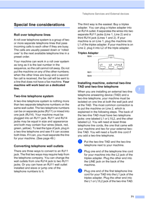 Page 87
Telephone Services and External devices71
7
Special line considerations7
Roll over telephone lines7
A roll over telephone system is a group of two 
or more separate telephone lines that pass 
incoming calls to each other if they are busy. 
The calls are usually passed down or ‘rolled 
over’ to the next available telephone line in a 
preset order.
Your machine can work in a roll over system 
as long as it is the last number in the 
sequence, so the call cannot roll away. Do not 
put the machine on any of...