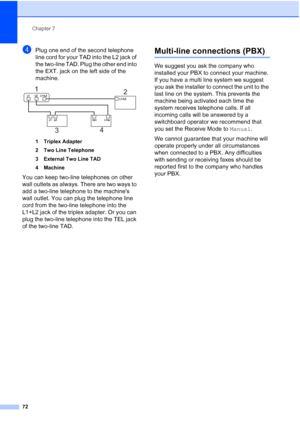 Page 88
Chapter 7
72
dPlug one end of the second telephone 
line cord for your TAD into the L2 jack of 
the two-line TAD. Plug the other end into 
the EXT. jack on the left side of the 
machine.
 
1 Triplex Adapter
2 Two Line Telephone
3 External Two Line TAD
4 Machine
You can keep two-line telephones on other 
wall outlets as always. There are two ways to 
add a two-line telephone to the machines 
wall outlet. You can plug the telephone line 
cord from the two-line telephone into the 
L1+L2 jack of the triplex...