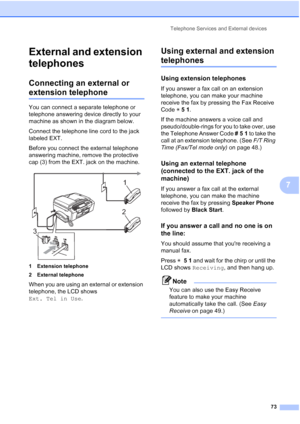 Page 89
Telephone Services and External devices73
7
External and extension 
telephones
7
Connecting an external or 
extension telephone7
You can connect a separate telephone or 
telephone answering device directly to your 
machine as shown in the diagram below.
Connect the telephone line cord to the jack 
labeled EXT.
Before you connect the external telephone 
answering machine, remove the protective 
cap (3) from the EXT. jack on the machine.
 
1 Extension telephone
2 External telephone
When you are using an...