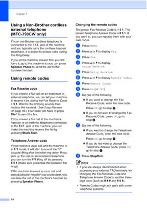 Page 90
Chapter 7
74
Using a Non-Brother cordless 
external telephone 
(MFC-790CW only)7
If your non-Brother cordless telephone is 
connected to the EXT. jack of the machine 
and you typically carry the cordless handset 
elsewhere, it is easier to answer calls during 
the Ring Delay. 
If you let the machine answer first, you will 
have to go to the machine so you can press 
Speaker Phone  to send the call to the 
cordless handset.
Using remote codes7
Fax Receive code7
If you answer a fax call on an extension or...
