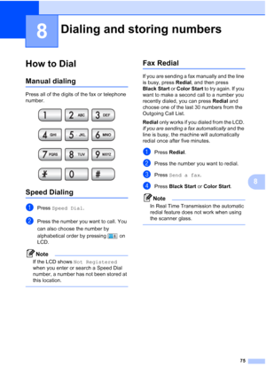 Page 91
75
8
8
How to Dial8
Manual dialing8
Press all of the digits of the fax or telephone 
number.
 
Speed Dialing8
aPress Speed Dial .
bPress the number you want to call. You 
can also choose the number by 
alphabetical order by pressing   on 
LCD.
Note
If the LCD shows  Not Registered  
when you enter or search a Speed Dial 
number, a number has not been stored at 
this location.
 
Fax Redial8
If you are sending a fax manually and the line 
is busy, press  Redial, and then press 
Black Start  or Color Start...