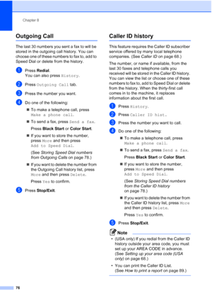 Page 92
Chapter 8
76
Outgoing Call 8
The last 30 numbers you sent a fax to will be 
stored in the outgoing call history. You can 
choose one of these numbers to fax to, add to 
Speed Dial or delete from the history.
aPress  Redial .
You can also press  History.
bPress Outgoing Call  tab.
cPress the number you want.
dDo one of the following:
„ To make a telephone call, press 
Make a phone call .
„ To send a fax, press  Send a fax.
Press  Black Start  or Color Start .
„ If you want to store the number, 
press...
