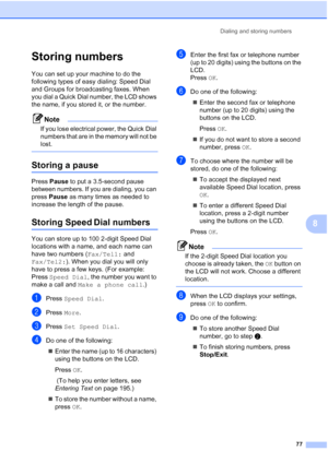 Page 93
Dialing and storing numbers77
8
Storing numbers8
You can set up your machine to do the 
following types of easy dialing: Speed Dial 
and Groups for broadcasting faxes. When 
you dial a Quick Dial number, the LCD shows 
the name, if you stored it, or the number.
Note
If you lose electrical power, the Quick Dial 
numbers that are in the memory will not be 
lost.
 
Storing a pause8
Press Pause  to put a 3.5-second pause 
between numbers. If you are dialing, you can 
press  Pause  as many times as needed to...
