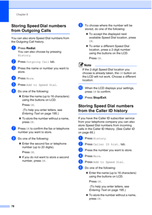 Page 94
Chapter 8
78
Storing Speed Dial numbers 
from Outgoing Calls8
You can also store Speed Dial numbers from 
the Outgoing Call history. 
aPress  Redial .
You can also choose by pressing 
History .
bPress Outgoing Call  tab.
cPress the name or number you want to 
store.
dPress More.
ePress  Add to Speed Dial .
fDo one of the following:
„ Enter the name (up to 16 characters) 
using the buttons on LCD.
Press  OK.
 (To help you enter letters, see 
Entering Text  on page 195.)
„ To store the number without a...