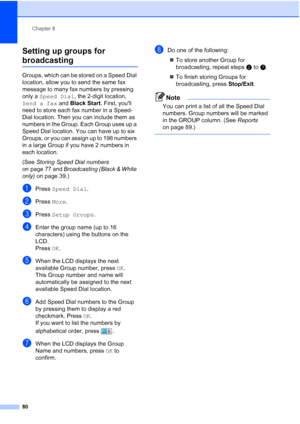 Page 96
Chapter 8
80
Setting up groups for 
broadcasting8
Groups, which can be stored on a Speed Dial 
location, allow you to send the same fax 
message to many fax numbers by pressing 
only a  Speed Dial , the 2-digit location, 
Send a fax  and Black Start . First, youll 
need to store each fax number in a Speed-
Dial location. Then you can include them as 
numbers in the Group. Each Group uses up a 
Speed Dial location. You can have up to six 
Groups, or you can assign up to 198 numbers 
in a large Group if...