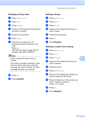 Page 97
Dialing and storing numbers81
8
Changing a Group name8
aPress Speed Dial .
bPress More.
cPress  Change .
dPress aor b to display the Group Name 
you want to change.
ePress the Group Name.
fPress  Name: .
gEnter the new name (up to 16 
characters) using the buttons on the 
LCD.
Press OK.
(See  Entering Text  on page 195. For 
example, type NEW CLIENTS.)
Note
How to change the stored name or 
number:
If you want to change a character, press 
d or c to position the cursor under the 
character you want to...