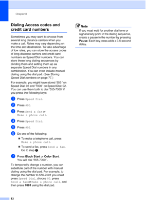 Page 98
Chapter 8
82
Dialing Access codes and 
credit card numbers8
Sometimes you may want to choose from 
several long distance carriers when you 
make a call. Rates may vary depending on 
the time and destination. To take advantage 
of low rates, you can store the access codes 
of long-distance carriers and credit card 
numbers as Speed Dial numbers. You can 
store these long dialing sequences by 
dividing them and setting them up as 
separate Speed Dial numbers in any 
combination. You can even include...