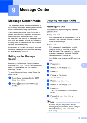 Page 99
83
9
9
Message Center mode9
The Message Center feature will store up to 
99 incoming messages. Messages are stored 
in the order in which they are received.
Voice messages can be up to 3 minutes in 
length, and can also be picked up remotely 
(see Using your Remote Access Code  
on page 59). The number of messages you 
can store will depend on how much memory 
is being used by other features (for example, 
delayed and stored faxes).
In the event of a power failure your machine 
will retain messages that...