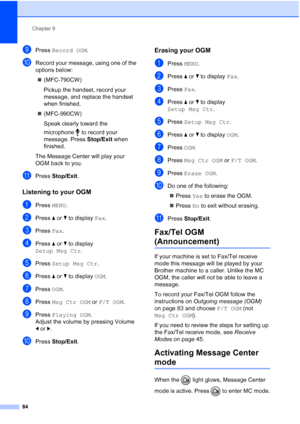 Page 100
Chapter 9
84
iPress  Record OGM .
jRecord your message, using one of the 
options below:
„ (MFC-790CW)
Pickup the handset, record your 
message, and replace the handset 
when finished.
„ (MFC-990CW)
Speak clearly toward the 
microphone  to record your 
message. Press  Stop/Exit when 
finished.
The Message Center will play your 
OGM back to you.
kPress  Stop/Exit .
Listening to your OGM9
aPress MENU.
bPress  aor b to display  Fax.
cPress  Fax.
dPress  aor b to display 
Setup Msg Ctr .
ePress Setup Msg...