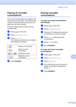 Page 101
Message Center85
9
Playing all recorded 
conversations9
All recorded conversations are played in the 
order they were recorded. The LCD the total 
number of recorded calls and the time and 
date each call was recorded.
Follow the steps below to listen to all the 
recorded calls:
aPress   on the LCD.
bPress 
Recorded Calls .
cPress Play All .
The following commands are available 
when playing messages:
dPress  Stop/Exit .
Erasing recorded 
conversations9
To erase recorded conversations 
individually
9...