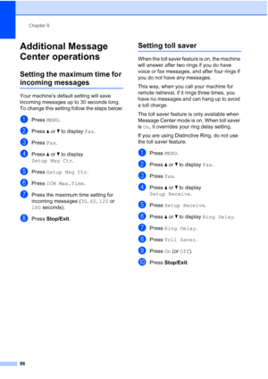 Page 102
Chapter 9
86
Additional Message 
Center operations
9
Setting the maximum time for 
incoming messages9
Your machine’s default setting will save 
incoming messages up to 30 seconds long. 
To change this setting follow the steps below:
aPress  MENU.
bPress  aor b to display  Fax.
cPress  Fax.
dPress  aor b to display 
Setup Msg Ctr .
ePress Setup Msg Ctr .
fPress ICM Max.Time .
gPress the maximum time setting for 
incoming messages ( 30, 60 , 120  or 
180  seconds).
hPress  Stop/Exit .
Setting toll saver9...