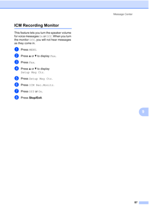 Page 103
Message Center87
9
ICM Recording Monitor9
This feature lets you turn the speaker volume 
for voice messages  On or  Off . When you turn 
the monitor  Off, you will not hear messages 
as they come in.
aPress  MENU.
bPress  aor b to display  Fax.
cPress  Fax.
dPress  aor b to display 
Setup Msg Ctr .
ePress Setup Msg Ctr .
fPress ICM Rec.Monitr .
gPress Off or On.
hPress  Stop/Exit .
 